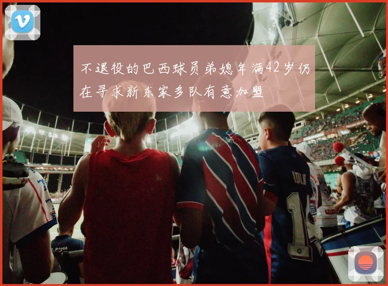 不退役的巴西球员弟媳年满42岁仍在寻求新东家多队有意加盟