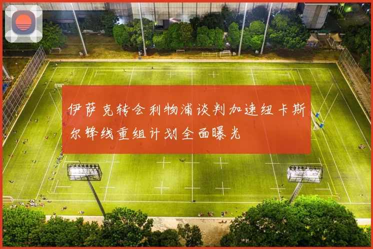 伊萨克转会利物浦谈判加速纽卡斯尔锋线重组计划全面曝光