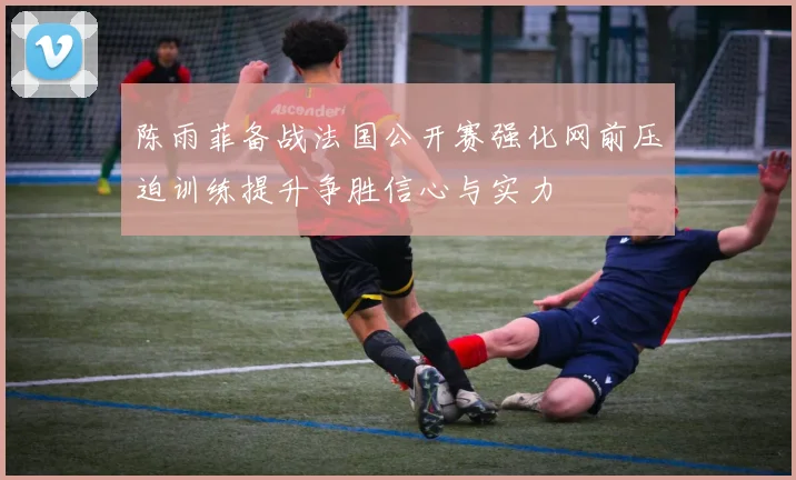 陈雨菲备战法国公开赛强化网前压迫训练提升争胜信心与实力