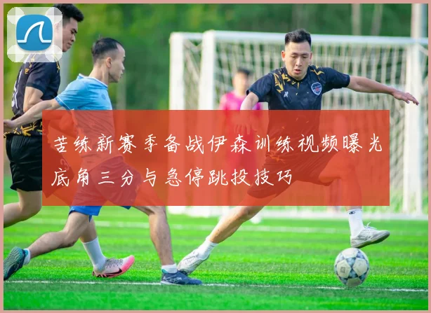 苦练新赛季备战伊森训练视频曝光底角三分与急停跳投技巧